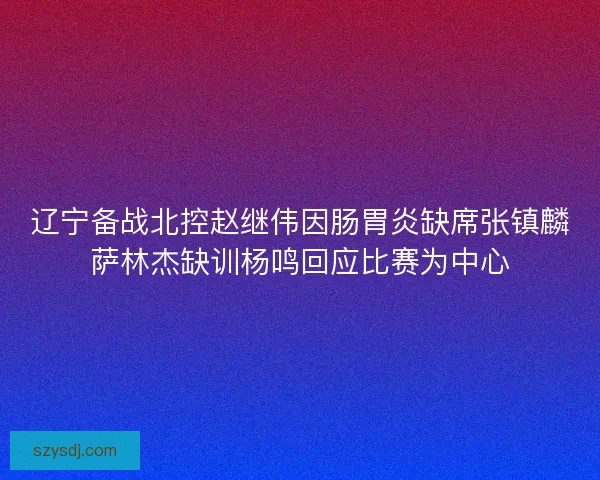 辽宁备战北控赵继伟因肠胃炎缺席张镇麟萨林杰缺训杨鸣回应比赛为中心
