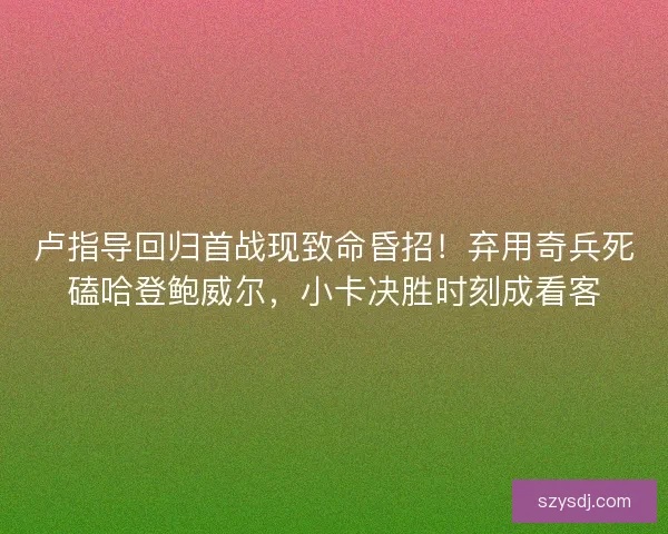 卢指导回归首战现致命昏招！弃用奇兵死磕哈登鲍威尔，小卡决胜时刻成看客