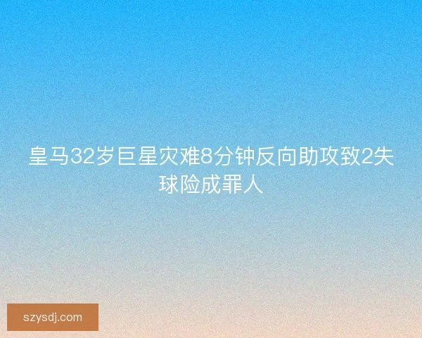 皇马32岁巨星灾难8分钟反向助攻致2失球险成罪人