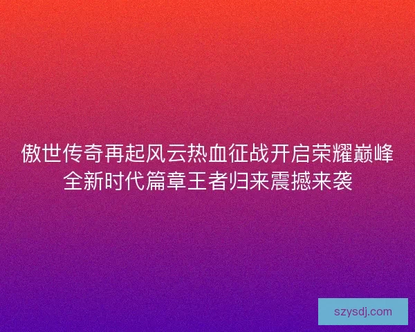 傲世传奇再起风云热血征战开启荣耀巅峰全新时代篇章王者归来震撼来袭