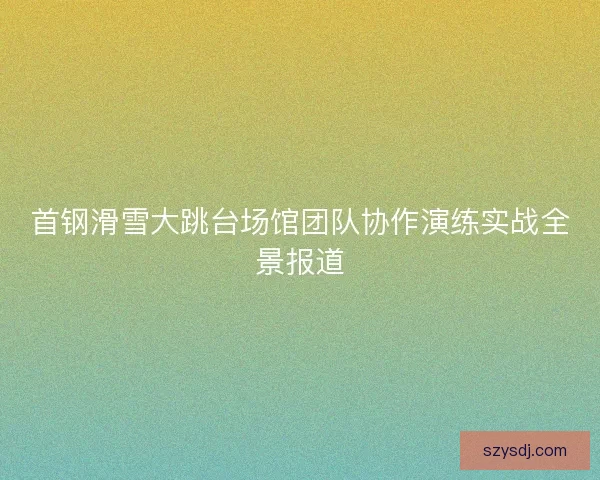 首钢滑雪大跳台场馆团队协作演练实战全景报道