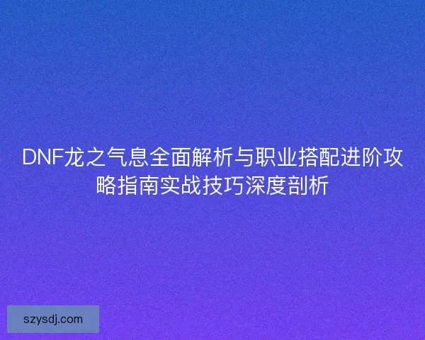 DNF龙之气息全面解析与职业搭配进阶攻略指南实战技巧深度剖析