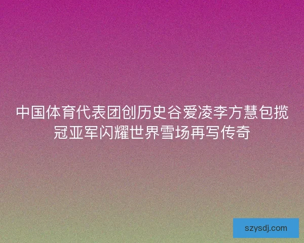 中国体育代表团创历史谷爱凌李方慧包揽冠亚军闪耀世界雪场再写传奇
