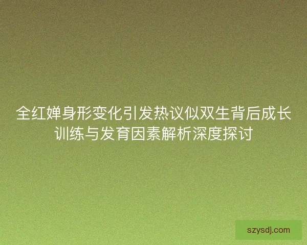 全红婵身形变化引发热议似双生背后成长训练与发育因素解析深度探讨