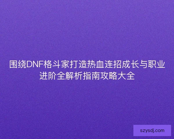 围绕DNF格斗家打造热血连招成长与职业进阶全解析指南攻略大全