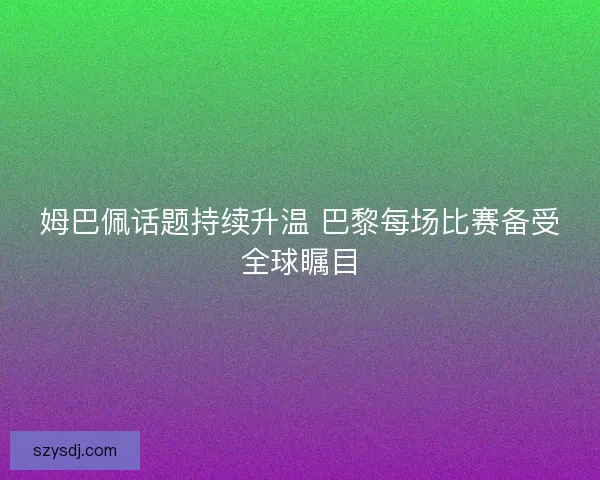 姆巴佩话题持续升温 巴黎每场比赛备受全球瞩目