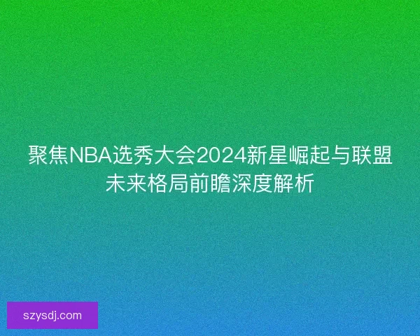 聚焦NBA选秀大会2024新星崛起与联盟未来格局前瞻深度解析