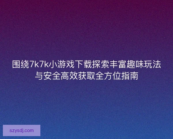 围绕7k7k小游戏下载探索丰富趣味玩法与安全高效获取全方位指南