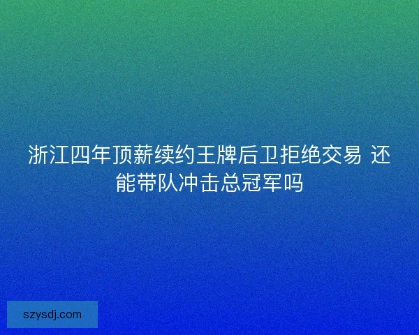 浙江四年顶薪续约王牌后卫拒绝交易 还能带队冲击总冠军吗