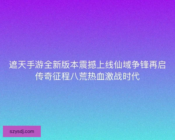 遮天手游全新版本震撼上线仙域争锋再启传奇征程八荒热血激战时代