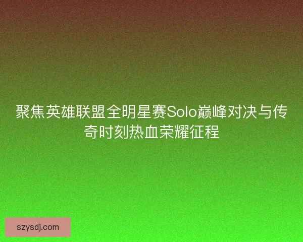 聚焦英雄联盟全明星赛Solo巅峰对决与传奇时刻热血荣耀征程