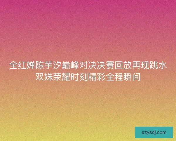 全红婵陈芋汐巅峰对决决赛回放再现跳水双姝荣耀时刻精彩全程瞬间