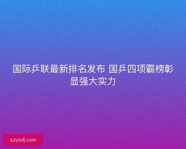 国际乒联最新排名发布 国乒四项霸榜彰显强大实力
